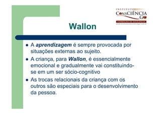 Wallon

A aprendizagem é sempre provocada por
situações externas ao sujeito.
A criança, para Wallon, é essencialmente
emocional e gradualmente vai constituindo-
se em um ser sócio-cognitivo
As trocas relacionais da criança com os
outros são especiais para o desenvolvimento
da pessoa.
 