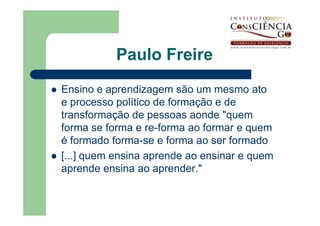 Paulo Freire
Ensino e aprendizagem são um mesmo ato
e processo político de formação e de
transformação de pessoas aonde "quem
forma se forma e re-forma ao formar e quem
é formado forma-se e forma ao ser formado
[...] quem ensina aprende ao ensinar e quem
aprende ensina ao aprender."
 