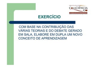 EXERCÍCIO

COM BASE NA CONTRIBUIÇÃO DAS
VÁRIAS TEORIAS E DO DEBATE GERADO
EM SALA, ELABORE EM DUPLA UM NOVO
CONCEITO DE APRENDIZAGEM
 