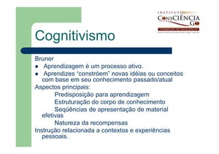 Cognitivismo
Bruner
    Aprendizagem é um processo ativo.
    Aprendizes “constróem” novas idéias ou conceitos
   com base em seu conhecimento passado/atual
Aspectos principais:
        Predisposição para aprendizagem
        Estruturação do corpo de conhecimento
        Seqüências de apresentação de material
   efetivas
        Natureza da recompensas
Instrução relacionada a contextos e experiências
   pessoais.
 