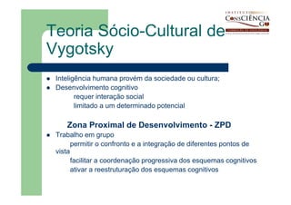 Teoria Sócio-Cultural de
Vygotsky
 Inteligência humana provém da sociedade ou cultura;
 Desenvolvimento cognitivo
        requer interação social
        limitado a um determinado potencial

    Zona Proximal de Desenvolvimento - ZPD
 Trabalho em grupo
       permitir o confronto e a integração de diferentes pontos de
 vista
       facilitar a coordenação progressiva dos esquemas cognitivos
       ativar a reestruturação dos esquemas cognitivos
 