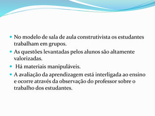  No modelo de sala de aula construtivista os estudantes
trabalham em grupos.
 As questões levantadas pelos alunos são altamente
valorizadas.
 Há materiais manipuláveis.
 A avaliação da aprendizagem está interligada ao ensino
e ocorre através da observação do professor sobre o
trabalho dos estudantes.
 