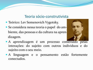 Teoria sócio-construtivista
 Teórico: Lev Semenovich Vygotsky.
 Se considera nessa teoria o papel do am-
biente, das pessoas e da cultura na apren-
dizagem.
 A aprendizagem é um processo construído pelas
interações: do sujeito com outros indivíduos e do
sujeito com o seu meio.
 A linguagem e o pensamento estão fortemente
conectados.
 