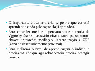  O importante é avaliar a criança pelo o que ela está
aprendendo e não pelo o que ela já aprendeu.
 Para entender melhor o pensamento e a teoria de
Vygotsky faz-se necessário citar quatro pensamentos
chaves: interação; mediação; internalização e ZDP
(zona de desenvolvimento proximal)
 Para melhorar o nível de aprendizagem o indivíduo
precisa mais do que agir sobre o meio, precisa interagir
com ele.
 