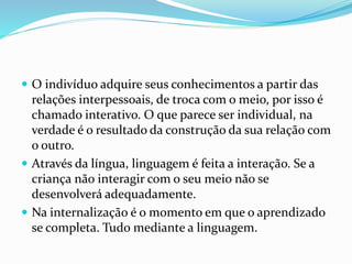  O indivíduo adquire seus conhecimentos a partir das
relações interpessoais, de troca com o meio, por isso é
chamado interativo. O que parece ser individual, na
verdade é o resultado da construção da sua relação com
o outro.
 Através da língua, linguagem é feita a interação. Se a
criança não interagir com o seu meio não se
desenvolverá adequadamente.
 Na internalização é o momento em que o aprendizado
se completa. Tudo mediante a linguagem.
 
