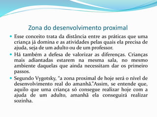 Zona do desenvolvimento proximal
 Esse conceito trata da distância entre as práticas que uma
criança já domina e as atividades pelas quais ela precisa de
ajuda, seja de um adulto ou de um professor.
 Há também a defesa de valorizar as diferenças. Crianças
mais adiantadas estarem na mesma sala, no mesmo
ambiente daquelas que ainda necessitam dar os primeiro
passos.
 Segundo Vygotsky, “a zona proximal de hoje será o nível de
desenvolvimento real do amanhã.”Assim, se entende que,
aquilo que uma criança só consegue realizar hoje com a
ajuda de um adulto, amanhã ela conseguirá realizar
sozinha.
 