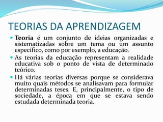 TEORIAS DA APRENDIZAGEM
 Teoria é um conjunto de ideias organizadas e
sistematizadas sobre um tema ou um assunto
específico, como por exemplo, a educação.
 As teorias da educação representam a realidade
educativa sob o ponto de vista de determinado
teórico.
 Há várias teorias diversas porque se considerava
muito quais métodos se analisavam para formular
determinadas teses. E, principalmente, o tipo de
sociedade, a época em que se estava sendo
estudada determinada teoria.
 