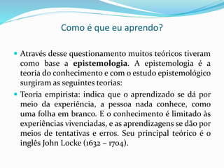 Como é que eu aprendo?
 Através desse questionamento muitos teóricos tiveram
como base a epistemologia. A epistemologia é a
teoria do conhecimento e com o estudo epistemológico
surgiram as seguintes teorias:
 Teoria empirista: indica que o aprendizado se dá por
meio da experiência, a pessoa nada conhece, como
uma folha em branco. E o conhecimento é limitado às
experiências vivenciadas, e as aprendizagens se dão por
meios de tentativas e erros. Seu principal teórico é o
inglês John Locke (1632 – 1704).
 