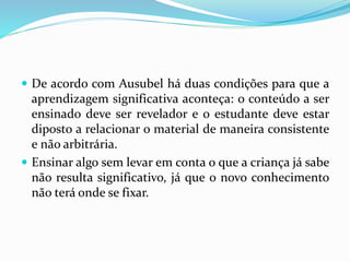 De acordo com Ausubel há duas condições para que a
aprendizagem significativa aconteça: o conteúdo a ser
ensinado deve ser revelador e o estudante deve estar
diposto a relacionar o material de maneira consistente
e não arbitrária.
 Ensinar algo sem levar em conta o que a criança já sabe
não resulta significativo, já que o novo conhecimento
não terá onde se fixar.
 