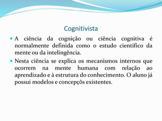 Cognitivista
 A ciência da cognição ou ciência cognitiva é
normalmente definida como o estudo científico da
mente ou da intelingência.
 Nesta ciência se explica os mecanismos internos que
ocorrem na mente humana com relação ao
aprendizado e à estrutura do conhecimento. O aluno já
possui modelos e concepçõs existentes.
 