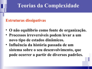 Teorias da Complexidade Estruturas dissipativas   O não equilíbrio como fonte de organização. Processos irreversíveis podem levar a um novo tipo de estados dinâmicos. Influência da história passada de um sistema sobre o seu desenvolvimento, que pode ocorrer a partir de diversos padrões. 