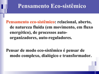 Pensamento Eco-sistêmico Pensamento eco-sistêmico : relacional, aberto, de natureza fluida (em movimento, em fluxo energético), de processos auto-organizadores, auto-reguladores. Pensar de modo eco-sistêmico é pensar de modo complexo, dialógico e transformador.   