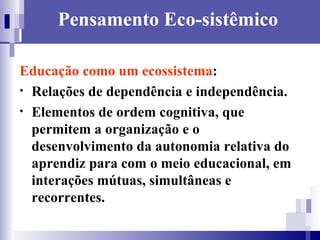 Pensamento Eco-sistêmico Educação como um ecossistema :  Relações de dependência e independência.  Elementos de ordem cognitiva, que permitem a organização e o desenvolvimento da autonomia relativa do aprendiz para com o meio educacional, em interações mútuas, simultâneas e recorrentes.   