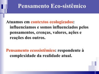 Pensamento Eco-sistêmico Atuamos em  contextos ecologizados : influenciamos e somos influenciados pelos pensamentos, crenças, valores, ações e reações dos outros.  Pensamento ecossistêmico : respondente à complexidade da realidade atual. 
