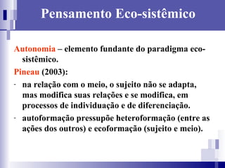 Pensamento Eco-sistêmico Autonomia  – elemento fundante do paradigma eco-sistêmico. Pineau  (2003): na relação com o meio, o sujeito não se adapta, mas modifica suas relações e se modifica, em processos de individuação e de diferenciação. autoformação pressupõe heteroformação (entre as ações dos outros) e ecoformação (sujeito e meio). 
