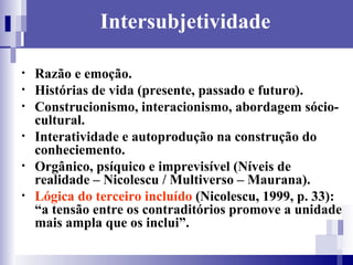 Intersubjetividade Razão e emoção. Histórias de vida (presente, passado e futuro).  Construcionismo, interacionismo, abordagem sócio-cultural.  Interatividade e autoprodução na construção do conheciemento. Orgânico, psíquico e imprevisível (Níveis de realidade – Nicolescu / Multiverso – Maurana). Lógica do terceiro incluído  (Nicolescu, 1999, p. 33): “a tensão entre os contraditórios promove a unidade mais ampla que os inclui”.  