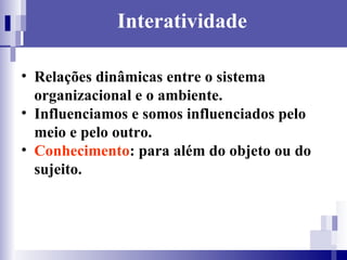 Interatividade Relações dinâmicas entre o sistema organizacional e o ambiente. Influenciamos e somos influenciados pelo meio e pelo outro. Conhecimento : para além do objeto ou do sujeito. 