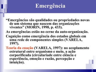 Emergência “ Emergências são qualidades ou propriedades novas de um sistema que nascem das organizações viventes” (MORIN, 1998, p. 433). As emergências estão no cerne da auto-organização. Cognição como emergência dos estados globais em uma rede de componentes simples (VARELA, 1997). Teoria da enação  (VARELA, 1997): no acoplamento estrutural entre organismo e meio, a ação corporificada (circulariade entre ciência e experiência, emoção e razão, percepção e intuição). 