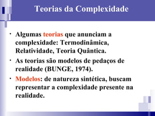 Teorias da Complexidade Algumas  teorias  que anunciam a complexidade: Termodinâmica, Relatividade, Teoria Quântica. As teorias são modelos de pedaços de realidade (BUNGE, 1974).  Modelos : de natureza sintética, buscam representar a complexidade presente na realidade.  