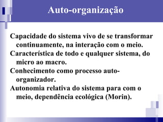 Auto-organização Capacidade do sistema vivo de se transformar continuamente, na interação com o meio. Característica de todo e qualquer sistema, do micro ao macro. Conhecimento como processo auto-organizador. Autonomia relativa do sistema para com o meio, dependência ecológica (Morin). 