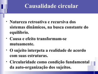 Causalidade circular Natureza retroativa e recursiva dos sistemas dinâmicos, na busca constante do equilíbrio. Causa e efeito transformam-se mutuamente. O sujeito interpeta a realidade de acordo com suas estruturas. Circularidade como condição fundamental da auto-organização dos sujeitos.  