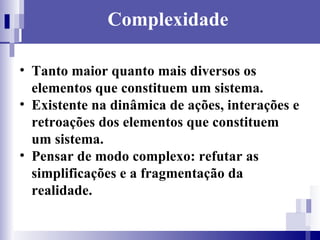 Complexidade Tanto maior quanto mais diversos os elementos que constituem um sistema. Existente na dinâmica de ações, interações e retroações dos elementos que constituem um sistema. Pensar de modo complexo: refutar as simplificações e a fragmentação da realidade. 