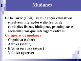 Mudança De la Torre (1998): as mudanças educativas envolvem interações e são frutos de condições físicas, biológicas, psicológicas e socioculturais que interagem entre si. Categorias de mudança :  Cognitiva (saber) Afetiva (sentir) Efetiva ou ativa (atuar) Volitiva (querer) 
