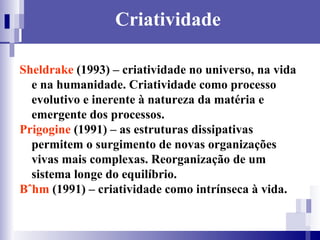 Criatividade Sheldrake  (1993) – criatividade no universo, na vida e na humanidade. Criatividade como processo evolutivo e inerente à natureza da matéria e emergente dos processos. Prigogine  (1991) – as estruturas dissipativas permitem o surgimento de novas organizações vivas mais complexas. Reorganização de um sistema longe do equilíbrio. Böhm  (1991) – criatividade como intrínseca à vida.  