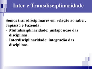 Inter e Transdisciplinaridade Somos transdisciplinares em relação ao saber. Japiassú e Fazenda: Multidisciplinaridade: justaposição das disciplinas. Interdisciplinaridade: integração das disciplinas. 