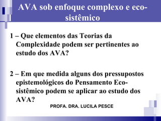 AVA sob enfoque complexo e eco-sistêmico 1 – Que elementos das Teorias da Complexidade podem ser pertinentes ao estudo dos AVA? 2 – Em que medida alguns dos pressupostos epistemológicos do Pensamento Eco-sistêmico podem se aplicar ao estudo dos AVA?  PROFA. DRA. LUCILA PESCE 