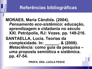 Referências bibliográficas MORAES, Maria Cândida. (2004).  Pensamento eco-sistêmico : educação, aprendizagem e cidadania no século XXI. Petrópolis, RJ: Vozes. pp. 149-216. SANTAELLA, Lucia. Teorias da complexidade. In: ______. & (2008).  Metaciência:  como guia da pesquisa – uma proposta semiótica e sistêmica.  pp. 47-54. PROFA. DRA. LUCILA PESCE 