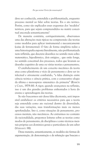99
Por que ensinar Teoria (da comunicação)?
deve ser conhecida, entendida e problematizada, enquanto
processo mental ao falar sobre teorias. Eis o ato teórico.
Porém, como são explicados esses esquemas dos ‘modelos’
teóricos, para que sejam compreendidos na matriz concei-
tual ancorada semanticamente?
De maneira contrária, corriqueiramente, observamos
uma das alterações mais típicas na compreensão das teorias
como modelos para aplicar instrumental e mecanicamente
(caixa de ferramentas). O fato de forma simplória reduz a
uma historiografia exposta literalmente, não problematizada
nem refletida, que descreve desenhos no sentido mais solto:
matemático, hipodérmico, dois estágios… que estão longe,
no sentido conceitual dos processos, todos que levaram ao
desenho cognitivo de uma ou várias teorias e pensamentos.
O estabelecimento de um conceito mecânico da teoria
atua como plataforma e vício de pensamento e deve ser in-
telectual e ativamente combatido, “a falsa distinção entre
ciência teórica e ciência prática, com o consecutivo elogio
da última e menosprezo sistemático da primeira” (Ramón
y Cajal, 1979:16). A rigor, quando avançamos na reflexão,
isso é um dos grandes problemas enfrentados à hora do
ensino e aprendizagem das teorias.
Se não buscarmos sair dessa falsa dicotomia, será impos-
sível estabelecer os critérios necessários para que a teoria
seja entendida como ato racional dentro da diversidade,
das suas variações, suas transformações mais ou menos
aprofundadas. Isto é, como situações de pensamento, pro-
cessos mentais, não mecânicos. Ao entrarmos no contexto
da racionalidade, propomos leituras sobre as teorias como
modos de pensamento, de disciplinas e como técnicas men-
tais próprias aos domínios gerais e particulares de um saber
(Vernant: 98).
Dessa maneira, semanticamente, os modelos são formas de
argumentação, de demonstração e de refutação que buscam e
 