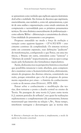 100
Teorias da Comunicação: Trajetórias Investigativas
se apresentam como verdades que explicam aspectos (estrutura-
dos) sobre a realidade. São formas de discursos que exprimem,
essencialmente, essa verdade e, como tal, apresentam-na, a par-
tir de uma análise e argumentação; como estado anteriores de
compreensão e racionalidade para os próximos pensamentos
teóricos. Eis uma dinâmica essencialmente de problematização –
como salienta Weber – diferenciação e característica da ciência.
Uma vitalidade do pensamento e seu progresso.
Progresso entendido no modo e força da evolução e
variação como agapismo (agapism – CP 6.302-305) – cres-
cimento contínuo da complexidade. Os sistemas teóricos
estão em constante expansão, suas definições “padecem”
de transformações, configurando o que Peirce, em uma ins-
tância, e Bruyne em outra, entendem como “semiose” e
“abertura de sentido” respectivamente, para se opor à estag-
nação pelo fechamento dos formalismos improdutivos.
Assim,deslocamo-nosnaperspectivahistóricaconceitual
que possibilita renunciar à razão absoluta, para compreen-
der e examinar como o homem (ciência) atua, efetivamente,
através do progresso das diversas ciências, construindo sua
razão, porque entendem que a lei do progresso do pensa-
mento expande-se por crises – a história do conhecimento
e razão se dá nessas crises (Vernant, 1979: 100).
Pensar sobre o conhecimento e modificação das teo-
rias, deve tornar-se o ponto e desafio central no ensino de
Teoria. Na passagem de uma teoria (t1
) para outra teoria
(t2
), existem períodos de reflexão4
, nos quais há realizações
suplementares e complementares (de pensamento; leituras
transversais) que intervêm na relação t1
t2.
Nesse tempo,
interferem vantagens e desvantagens que as teorias têm
4. Abreviar a ilustração em duas teorias é, simplesmente, a modo de
ajudar na discussão conceitual.
 