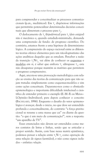 101
Por que ensinar Teoria (da comunicação)?
para compreender e conceitualizar os processos comunica-
cionais (p.ex., mediáticos). Em t1
dispõem-se informações
que permitirão potencializar determinadas decisões concei-
tuais que alimentam o processo para t2
.
O deslocamento de t1
(hipodérmica) para t2
(dois estágios)
não é mecânico e, quando estudado-ministrado, demanda
uma compreensão de fundo: de progresso cientifico. Do
contrário, estamos frente a uma hipótese de determinismo
lógico. A compreensão do espaço racional entre as diferen-
tes teorias oferece elementos para um não-dogmatismo das
ações analíticas daqueles que as estudam. Perceber a razão
da transição t1
t2,
vai além de conhecer os esquemas e
modelos em si, é saber que embora t2
ultrapasse t1
, esta
não desaparece porque mantém as matrizes que permitem
o progresso compreensivo.
Aqui, ancora-se uma provocação metodológica com rela-
ção ao ensino das teorias da comunicação para que não se-
jam tratadas simplesmente como esquemas-modelos e sim
como ações conceituais. Deparamo-nos como o obstáculo
epistemológico e importante dificuldade intelectual e cien-
tífica de entender primeiro o exemplo (E–M–R ou Meios–
LOpinião–Indivíduos), para depois conhecer o conceito
(Bachelard, 1996). Enquanto o desafio do vetor epistemo-
lógico é avançar, desde o início, no que deve ser entendido
profunda e conceitualmente, do contrário “a força gravita-
cional se resume a uma massa que cai” ou diante da ques-
tão: “o que é um meio de comunicação?”, vem a resposta:
“um aparelho de TV”.
Esses enunciados não devem ser entendidos como me-
ros contatos de letras e linhas, senão que se articular e
propor sentido. Assim, com base nessa matriz epistêmica,
podemos pensar a relação entre t1
 t2
como operação de
uma relação de signos (sentidos), e não como signos isola-
dos – enfatizo: relação.
 