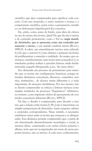 103
Por que ensinar Teoria (da comunicação)?
científico que deve compreender para significar cada con-
ceito. Com esse propósito, o autor sustenta o avanço e a
compreensão científica, assim como o pensamento cientifi-
co, na deformação (significação) dos conceitos.
Eis, então, como, pano de fundo, uma ideia de ciência
no ato do ensino das teorias. Qual? De que ela não é eterna
e de conteúdo permanente, como o Sol no mapa mundi,
de Aristóteles, que se apresenta como um conteúdo per-
manente e eterno, e um mundo também eterno (Bueno,
1995:2). A saber, um entendimento teórico mais refinado
(t2
) do que o anterior (t1
) não elimina o primeiro da forma
de problematizar e entender a realidade. Ao tempo que en-
sinamos, cientificamente, uma teoria mais avançada (t2
), os
estudantes podem realizar e perceber leituras ainda funda-
mentadas naquela ultrapassada, p.ex., ‘de causa efeito’.
Isso demanda um processo de pensamento para enten-
der que as teorias são configurações históricas, porque ar-
ticulam dinâmicas conceituais, discursos, conteúdos, nor-
mas, instituições… de alcance muito diferentes e, o mais
importante, de atuações simultâneas. Por isso mesmo, não
se devem compreender as críticas e leituras teóricas como
simples resultados de processos “linguísticos” arbitrários,
no entanto, como expressão efetiva do pensamento de con-
teúdos conceituais diferentes (Bueno, 1995:2).
De fato, o desafio é compreender, para discutir e ensi-
nar, que a relação entre teorias [t1
t2
] não é taxonômica ou
simples justaposições de dicionário, senão acepções, saberes
e conteúdos correspondentes. Nesse sentido, é necessário
estabelecer nexos entre as teorias que avançam e as ultrapas-
sadas. Essa dinâmica permite compreender que, a partir de
um determinado desenvolvimento tecnológico e social, as
mesmas ideias, contrastadas com outras versões próprias e
alheias, terão que ser re-organizadas em torno de novas pro-
postas teóricas, não ao inverso. A cada novo conhecimento,
 