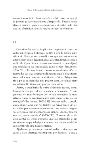 104
Teorias da Comunicação: Trajetórias Investigativas
removemos o limite do nosso saber teórico anterior que já
se prepara para ser novamente ultrapassado. Embora esteja
claro, é saudável para o conhecimento científico salientar
que tais dinâmicas não são mecânicas nem automáticas.
II
O ensino das teorias implica na compreensão dos con-
ceitos específicos e históricos, dentro e fora da ciência espe-
cífica. A ciência existe na medida em que seus conceitos se
estabelecem como denominações de entendimento sobre a
realidade. Quer dizer, é denominando o objeto (seu objeto)
que estabelece a sua legitimidade como ciência (Benveniste,
2006:252). O entendimento dos conceitos de uma ciência,
resultados das suas operações de pesquisa que a especificam
como tal, é um processo de distinção teórica. Daí que teo-
ria e pesquisa científica não podem estar descoladas nem
em relação dicotômica no processo de ensino.
Assim, a peculiaridade entre diferentes teorias, como
formas de compreender a realidade, é apreender “o sur-
gimento ou transformação dos termos essenciais de uma
ciência como os acontecimentos mais importantes da sua
evolução” (Benveniste, 2006:252). Nesse sentido, o estudo
das teorias é saber que “os trajetos do pensamento são de-
marcados por esses termos [conceitos] que revivem progres-
sos decisivos e que, incorporados à ciência, vão suscitar, por
sua vez, novos conceitos” (2006:253). O ensino de teoria
deve conter os termos instrutivos que são atribuídos a um
conceito novo para designar e acrescentar uma nova defini-
ção a partir de uma noção anterior.
Ajuda-nos, para avançar no ensino das teorias, a provo-
cação do ato interrogativo proposto por Sócrates: “o que é
 