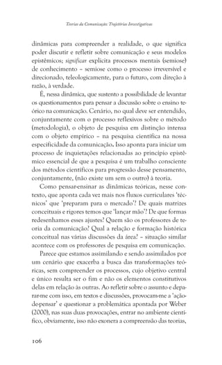 106
Teorias da Comunicação: Trajetórias Investigativas
dinâmicas para compreender a realidade, o que significa
poder discutir e refletir sobre comunicação e seus modelos
epistêmicos; significar explicita processos mentais (semiose)
de conhecimento – semiose como o processo irreversível e
direcionado, teleologicamente, para o futuro, com direção à
razão, à verdade.
É, nessa dinâmica, que sustento a possibilidade de levantar
os questionamentos para pensar a discussão sobre o ensino te-
órico na comunicação. Cenário, no qual deve ser entendido,
conjuntamente com o processo reflexivos sobre o método
(metodologia), o objeto de pesquisa em distinção intensa
com o objeto empírico – na pesquisa científica na nossa
especificidade da comunicação. Isso aponta para iniciar um
processo de inquietações relacionadas ao princípio epistê-
mico essencial de que a pesquisa é um trabalho consciente
dos métodos científicos para progressão desse pensamento,
conjuntamente, (não existe um sem o outro) à teoria.
Como pensar-ensinar as dinâmicas teóricas, nesse con-
texto, que aponta cada vez mais nos fluxos curriculares ‘téc-
nicos’ que ‘preparam para o mercado’? De quais matrizes
conceituais e rigores temos que ‘lançar mão’? De que formas
redesenhamos esses ajustes? Quem são os professores de te-
oria da comunicação? Qual a relação e formação histórica
conceitual nas várias discussões da área? – situação similar
acontece com os professores de pesquisa em comunicação.
Parece que estamos assimilando e sendo assimilados por
um cenário que exacerba a busca das transformações teó-
ricas, sem compreender os processos, cujo objetivo central
e único resulta ser o fim e não os elementos constitutivos
delas em relação às outras. Ao refletir sobre o assunto e depa-
rar-me com isso, em textos e discussões, provocam-me a ‘ação-
de-pensar’ e questionar a problemática apontada por Weber
(2000), nas suas duas provocações, entrar no ambiente cientí-
fico, obviamente, isso não exonera a compreensão das teorias,
 