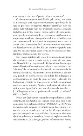 107
Por que ensinar Teoria (da comunicação)?
é saber e estar disposto a “perder todas as esperanças”.
O desencantamento, trabalhado pelo autor, nos colo-
ca na situação que exige o entendimento aprofundado de
que os processos conceituais (teorias) científicos não são
dados pela natureza nem por inspiração divina. Demanda
trabalho que irrita, porque precisa retirar do automático
esse tipo de aprendizado. E, se pensarmos detidamente os
esquemas e modelos, não aprofundados ou refletidos, atu-
am como armadilhas epistêmicas nesse sentido – a teoria é
aceita como o esquema final que encontramos nos textos
ou desenhamos no quadro. Eis um desafio requerido para
que não seja entendida dessa forma as processualidades epis-
têmicas e metodológicas das teorias.
Isso porque tais fins não visam à compreensão científica
da realidade e sim a transformação a partir de um dever
ser. Nessa linha, acompanhando Weber, desconhece-se que
o trabalho científico está submetido (é a sua essência) a um
“destino” de ser superado-ultrapassado na corrente da di-
nâmica da ciência. Movimento que somente pode aconte-
cer, quando as motivações são da índole das indagações e
conhecimentos, ao invés de juízos de valor – eles não tra-
balham na evolução da superação no sentido do conhecer
contra o saber anterior; “toda a ‘realização’ científica sig-
nifica novas ‘questões’ e quer ser ultrapassada, envelhecer.
[…] Chegamos assim ao problema do sentido da ciência”
(Weber, 2000: 12).
Pensar em fazer ciência é entender que produzimos conhe-
cimento, na característica da “ciência como coisa viva e não
como uma mera definição abstrata” (Peirce: CP 1.232). Portan-
to, há uma ação proposta no próprio ato de fazer ciência e no
que ela provoca naquele que entende (ou lê) o que foi feito e,
para isso, não pode ser negado à leitura. Isto é, os movimentos,
decisões e dinâmicas metódicas devem ser explícitas não des-
critivamente ou de convicção, porém, reflexivamente. Assim,
 