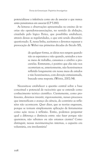 108
Teorias da Comunicação: Trajetórias Investigativas
potencializa-se a inferência como ato de associar o que nunca
antes pensáramos em associar (CP 5.181).
As leituras e observações apresentadas no ensino de te-
orias são operadoras-associações, no sentido da abdução,
cinzelado pelo lógico Perice, que possibilita estabelecer,
através dessas as regularidades, o que está sendo discutido-
questionado. E, nessa linha, aceitamos e devemos repassar a
provocação de Weber nas primeiras décadas do Século XX,
de qualquer forma, as ideias nos surgem quando
não as esperamos e não quando, sentados a nos-
sa mesa de trabalho, cansamos o cérebro a pro-
curá-las. Entretanto, é positivo que elas não nos
ocorreriam se, anteriormente, não houvéssemos
refletido longamente em nossa mesa de estudos
e não houvéssemos, com devoção entusiasmada,
buscado uma resposta. (Weber, 2002:34).
Necessita-se estabelecer a questão central sobre a base
conceitual e potencial de raciocínio que se entende como
conhecimento teórico científico. Cientemente, como pro-
fessores, devemos investir, vigorosamente, nesses processos
que intensificam o avanço da ciência, do contrário as refle-
xões não acontecem. Quer dizer, que as teorias engessam,
porque se tornam simplesmente aplicação de ferramentas
como ação recua à reflexão. Então, podemos perguntar
qual a diferença e distância entre: não fazer porque não
queremos; não sabemos ou não estamos cientes? Como
distinguir, nessas movimentações internas, a cegueira ora
voluntária, ora involuntária?
 