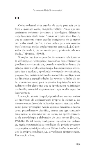 109
Por que ensinar Teoria (da comunicação)?
III
Como redesenhar os estudos de teoria para sair do já
feito e mantido como não-problemático? Penso que ne-
cessitamos construir percursos e abordagens diferentes
daquilo apresentado como ‘tornar as teorias mais fáceis’,
que se apresenta como escolha obrigatória no contexto
curricular atual; porém, temos razões para nos colocar-
mos “contra as modas intelectuais nas ciências […]; O pen-
sador da moda é, de um modo geral, prisioneiro da sua
moda…” (Popper, 1999:9).
Situação que insere questões fortemente relacionadas
às definições e rigorosidade necessárias para entender as
problemáticas conceituais, quando entendidas dentro da
ciência. Assim sendo, acredito que há a necessidade de sis-
tematizar e explorar, aprofundar e entender os conceitos,
proposições, matrizes, ideias dos raciocínios configurados
na dinâmica e especificidades das teorias na linha do sa-
ber comunicacional, para despontar inquietações nos es-
tudantes e dar elementos que se aprofundem na irritação
da dúvida, essencial ao pensamento que se distingue do
lugar-comum.
Uma ação, através da qual, é possível reencontrar o eixo
de progressão do conhecimento próprio da ciência e, ao
mesmo tempo, descobrir indicações importantes para saber
como poder prosseguir. Assim, quando pensamos a teoria
como procedimento científico, vemos que age, concomi-
tantemente, à aquisição de um saber, no aperfeiçoamen-
to de metodologia e elaboração de uma norma (Bruyne,
1991:16). De tal forma, configura-se um saber que esclare-
ce, regula e potencializa as condições do próprio processo
da pesquisa, aperfeiçoando, em última instância, os méto-
dos da própria regulação, i.e., a vigilância epistemológica.
Em relação a isso,
 