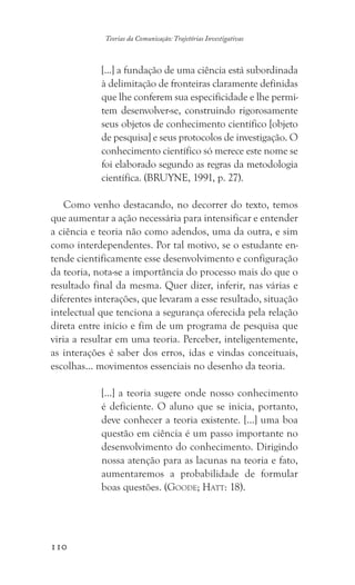 110
Teorias da Comunicação: Trajetórias Investigativas
[...] a fundação de uma ciência está subordinada
à delimitação de fronteiras claramente definidas
que lhe conferem sua especificidade e lhe permi-
tem desenvolver-se, construindo rigorosamente
seus objetos de conhecimento científico [objeto
de pesquisa] e seus protocolos de investigação. O
conhecimento científico só merece este nome se
foi elaborado segundo as regras da metodologia
científica. (BRUYNE, 1991, p. 27).
Como venho destacando, no decorrer do texto, temos
que aumentar a ação necessária para intensificar e entender
a ciência e teoria não como adendos, uma da outra, e sim
como interdependentes. Por tal motivo, se o estudante en-
tende cientificamente esse desenvolvimento e configuração
da teoria, nota-se a importância do processo mais do que o
resultado final da mesma. Quer dizer, inferir, nas várias e
diferentes interações, que levaram a esse resultado, situação
intelectual que tenciona a segurança oferecida pela relação
direta entre início e fim de um programa de pesquisa que
viria a resultar em uma teoria. Perceber, inteligentemente,
as interações é saber dos erros, idas e vindas conceituais,
escolhas… movimentos essenciais no desenho da teoria.
[…] a teoria sugere onde nosso conhecimento
é deficiente. O aluno que se inicia, portanto,
deve conhecer a teoria existente. […] uma boa
questão em ciência é um passo importante no
desenvolvimento do conhecimento. Dirigindo
nossa atenção para as lacunas na teoria e fato,
aumentaremos a probabilidade de formular
boas questões. (Goode; Hatt: 18).
 