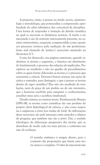 111
Por que ensinar Teoria (da comunicação)?
A proposta, então, é pensar na tríade: teoria, epistemo-
logia e metodologia, que potencializa a compreensão apro-
fundada do saber (dinâmica dos conceitos) da disciplina.
Uma forma de responder à irritação da dúvida científica
na qual se ancoram as dinâmicas teóricas. A tarefa a ser
executada é sair da restrição intensamente presente, no ce-
nário universitário, enquanto compreendido como oposto
aos processos teóricos pela exaltação de um profissiona-
lismo mal chamado de ‘prático’; raciocínio amarrado na
dicotomia 0/1.
Como foi destacado, nas páginas anteriores, quando re-
duzimos as teorias a esquemas, o fazemos em detrimento
do fundamental: o processo das relações ali implicadas. Pre-
cipita-se no resultado e não no quadro de procedimentos
sobre os quais foram elaboradas as teorias; é o processo que
caracteriza a ciência. Devemos buscar avançar nas ações de
crítica e entender, para distinguir, o que é pensar as teorias
dentro do rigor científico? Elas não são resultado de reve-
lações, nem da graça de um profeta ou de um visionário,
que a houvesse recebido para assegurar o conhecimento;
acreditar nisso será o sacrifício intelectual.
Desafio intenso ao ensinar teoria. Parafraseando Bruyne
(1991:14), as teorias como científicas são um produto do
próprio devir (teleológico) da ciência, e não como respos-
tas a exigências a priori (ou vindas de fora). As elaborações
desse raciocínio são pela interação entre métodos e objetos
de pesquisa, que também não são a priori. Daí, o sentido
teleológico da elaboração progressiva das teorias que se
desenham de modo cada vez mais precisa e conforma seu
eixo de evolução.
O sentido sistêmico é sempre aberto, pois o
conjunto das proposições que fazem uma teo-
ria nunca é completo. O valor de uma teoria não
 