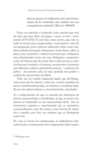 112
Teorias da Comunicação: Trajetórias Investigativas
repousa apenas nas explicações para cujo forneci-
mento ela foi construída, mas também em suas
consequências inesperadas5
. (Kaplan: 1964:65).
Peirce vai entender o inesperado como tiquismo que vem
de tyché, que quer dizer, em grego, o acaso, a sorte, o ines-
perado (CP 6.102). É com base, nesse ponto, que vale es-
tudar as teorias para compreender e reencontrar o eixo da
sua progressão, para conhecer indicações sobre como tam-
bém poderão prosseguir. Avançamos, nesta altura, sobre os
planos dos conteúdos e critérios (normas) que configuram
uma determinada teoria nas suas definições e propósitos
como tal. Note-se que fica mais clara a ideia de que as ciên-
cias buscam construir a si mesmas, ensaios-erros constantes
que elaboram critérios, permitindo avançar – conforme ob-
jetivos – de maneira cada vez mais ajustada sem perder o
sentido da característica de falível.
Tudo isso no sentido tangencial àquilo que diz Bunge:
‘sem teoria não há ciência’, a meu ver, o ensino científico da
teoria é fundamental porque, no mínimo, o estudante traba-
lha em três esferas intensas e, necessariamente, articuladas:
1) o conhecimento do que se entende por dinâmicas da
ciência, epistemologia e metodologia, já que as teorias não
devem ser destacadas na sua representação final, sim no
movimento cognitivo e experimental que as caracteriza,
conceitualmente, uma das outras, como formas de enten-
der o mundo com base nos critérios que as distinguem
como tais;
2) o que é a teoria da comunicação, as implicâncias siste-
máticas para a compreensão dos componentes desse espaço
5. Destaque meu.
 
