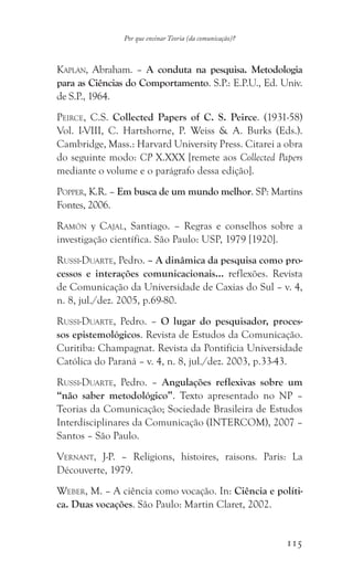 115
Por que ensinar Teoria (da comunicação)?
Kaplan, Abraham. – A conduta na pesquisa. Metodologia
para as Ciências do Comportamento. S.P.: E.P.U., Ed. Univ.
de S.P., 1964.
Peirce, C.S. Collected Papers of C. S. Peirce. (1931-58)
Vol. I-VIII, C. Hartshorne, P. Weiss  A. Burks (Eds.).
Cambridge, Mass.: Harvard University Press. Citarei a obra
do seguinte modo: CP X.XXX [remete aos Collected Papers
mediante o volume e o parágrafo dessa edição].
Popper, K.R. – Em busca de um mundo melhor. SP: Martins
Fontes, 2006.
Ramón y Cajal, Santiago. – Regras e conselhos sobre a
investigação científica. São Paulo: USP, 1979 [1920].
Russi-Duarte, Pedro. – A dinâmica da pesquisa como pro-
cessos e interações comunicacionais… reflexões. Revista
de Comunicação da Universidade de Caxias do Sul – v. 4,
n. 8, jul./dez. 2005, p.69-80.
Russi-Duarte, Pedro. – O lugar do pesquisador, proces-
sos epistemológicos. Revista de Estudos da Comunicação.
Curitiba: Champagnat. Revista da Pontifícia Universidade
Católica do Paraná – v. 4, n. 8, jul./dez. 2003, p.33-43.
Russi-Duarte, Pedro. – Angulações reflexivas sobre um
“não saber metodológico”. Texto apresentado no NP –
Teorias da Comunicação; Sociedade Brasileira de Estudos
Interdisciplinares da Comunicação (INTERCOM), 2007 –
Santos – São Paulo.
Vernant, J-P. – Religions, histoires, raisons. Paris: La
Découverte, 1979.
Weber, M. – A ciência como vocação. In: Ciência e políti-
ca. Duas vocações. São Paulo: Martin Claret, 2002.
 
