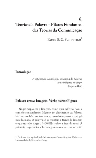 117
Teorias da Palavra - Pilares Fundantes das Teorias da Comunicação
6.
Teorias da Palavra - Pilares Fundantes
das Teorias da Comunicação
Paulo B. C. Schettino1
Introdução
A experiência da imagem, anterior à da palavra,
vem enraizar-se no corpo.
(Alfredo Bosi)
Palavra versus Imagem, Verbo versus Figura
No princípio era a Imagem, como quer Alfredo Bosi, e
com ele concordamos. Mesmo em detrimento da Palavra.
No que também concordamos, quando se pensa a ontogê-
nese humana. A Palavra só se mantém à frente da Imagem
enquanto não surge o HOMEM sobre a face da terra. A
primazia da primeira sobre a segunda só se verifica no mito
1. Professor e pesquisador do Mestrado em Comunicação e Cultura da
Universidade de Sorocaba-Uniso.
 