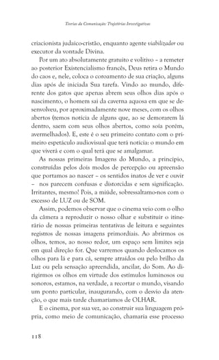 118
Teorias da Comunicação: Trajetórias Investigativas
criacionista judaico-cristão, enquanto agente viabilizador ou
executor da vontade Divina.
Por um ato absolutamente gratuito e volitivo – a remeter
ao posterior Existencialismo francês, Deus retira o Mundo
do caos e, nele, coloca o coroamento de sua criação, alguns
dias após de iniciada Sua tarefa. Vindo ao mundo, dife-
rente dos gatos que apenas abrem seus olhos dias após o
nascimento, o homem sai da caverna aquosa em que se de-
senvolveu, por aproximadamente nove meses, com os olhos
abertos (temos notícia de alguns que, ao se demorarem lá
dentro, saem com seus olhos abertos, como soía porém,
avermelhados). E, este é o seu primeiro contato com o pri-
meiro espetáculo audiovisual que terá notícia: o mundo em
que viverá e com o qual terá que se amalgamar.
As nossas primeiras Imagens do Mundo, a princípio,
construídas pelos dois modos de percepção ou apreensão
que portamos ao nascer – os sentidos inatos de ver e ouvir
– nos parecem confusas e distorcidas e sem significação.
Irritantes, mesmo! Pois, a miúde, sobressaltamo-nos com o
excesso de LUZ ou de SOM.
Assim, podemos observar que o cinema veio com o olho
da câmera a reproduzir o nosso olhar e substituir o itine-
rário de nossas primeiras tentativas de leitura e seguintes
registros de nossas imagens primordiais. Ao abrirmos os
olhos, temos, ao nosso redor, um espaço sem limites seja
em qual direção for. Que varremos quando deslocamos os
olhos para lá e para cá, sempre atraídos ou pelo brilho da
Luz ou pela sensação apreendida, ancilar, do Som. Ao di-
rigirmos os olhos em virtude dos estímulos luminosos ou
sonoros, estamos, na verdade, a recortar o mundo, visando
um ponto particular, inaugurando, com o desvio da aten-
ção, o que mais tarde chamaríamos de OLHAR.
E o cinema, por sua vez, ao construir sua linguagem pró-
pria, como meio de comunicação, chamaria esse processo
 