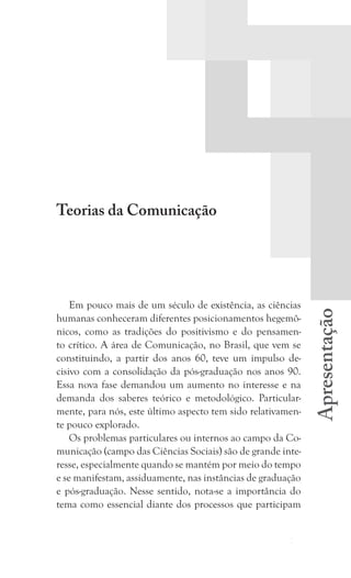 11
Apresentação
Apresentação
Teorias da Comunicação
Em pouco mais de um século de existência, as ciências
humanas conheceram diferentes posicionamentos hegemô-
nicos, como as tradições do positivismo e do pensamen-
to crítico. A área de Comunicação, no Brasil, que vem se
constituindo, a partir dos anos 60, teve um impulso de-
cisivo com a consolidação da pós-graduação nos anos 90.
Essa nova fase demandou um aumento no interesse e na
demanda dos saberes teórico e metodológico. Particular-
mente, para nós, este último aspecto tem sido relativamen-
te pouco explorado.
Os problemas particulares ou internos ao campo da Co-
municação (campo das Ciências Sociais) são de grande inte-
resse, especialmente quando se mantém por meio do tempo
e se manifestam, assiduamente, nas instâncias de graduação
e pós-graduação. Nesse sentido, nota-se a importância do
tema como essencial diante dos processos que participam
 