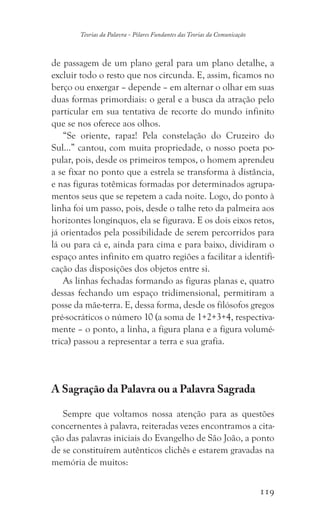 119
Teorias da Palavra - Pilares Fundantes das Teorias da Comunicação
de passagem de um plano geral para um plano detalhe, a
excluir todo o resto que nos circunda. E, assim, ficamos no
berço ou enxergar – depende – em alternar o olhar em suas
duas formas primordiais: o geral e a busca da atração pelo
particular em sua tentativa de recorte do mundo infinito
que se nos oferece aos olhos.
“Se oriente, rapaz! Pela constelação do Cruzeiro do
Sul...” cantou, com muita propriedade, o nosso poeta po-
pular, pois, desde os primeiros tempos, o homem aprendeu
a se fixar no ponto que a estrela se transforma à distância,
e nas figuras totêmicas formadas por determinados agrupa-
mentos seus que se repetem a cada noite. Logo, do ponto à
linha foi um passo, pois, desde o talhe reto da palmeira aos
horizontes longínquos, ela se figurava. E os dois eixos retos,
já orientados pela possibilidade de serem percorridos para
lá ou para cá e, ainda para cima e para baixo, dividiram o
espaço antes infinito em quatro regiões a facilitar a identifi-
cação das disposições dos objetos entre si.
As linhas fechadas formando as figuras planas e, quatro
dessas fechando um espaço tridimensional, permitiram a
posse da mãe-terra. E, dessa forma, desde os filósofos gregos
pré-socráticos o número 10 (a soma de 1+2+3+4, respectiva-
mente – o ponto, a linha, a figura plana e a figura volumé-
trica) passou a representar a terra e sua grafia.
A Sagração da Palavra ou a Palavra Sagrada
Sempre que voltamos nossa atenção para as questões
concernentes à palavra, reiteradas vezes encontramos a cita-
ção das palavras iniciais do Evangelho de São João, a ponto
de se constituírem autênticos clichês e estarem gravadas na
memória de muitos:
 