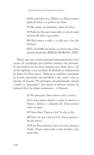 120
Teorias da Comunicação: Trajetórias Investigativas
(1) No princípio era a Palavra, e a Palavra estava
junto de Deus, e a palavra era Deus.
(2) Ela existia, no princípio, junto de Deus.
(3) Tudo foi feito por meio dela, e sem ela nada
foi feito de tudo o que existe.
(4) Nela estava a vida, e a vida era a luz dos
homens.
(5) E a luz brilha nas trevas, e as trevas não conse-
guiram dominá-la. (BÍBLIA SAGRADA, 2001).
Talvez, seja esse o texto principal responsável pelo senti-
mento de sacralidade que também muitos a ela associam.
E, não poderia ser de outra maneira, pois deixa claro, e de
modo explícito, a sua condição de deidade ao indiferenciá-la
da figura do Deus único. Poder-se-ia, também, interpretá-
la, porém, mantendo sua unicidade a ele, como a sua ex-
pressão. A locução “No princípio, invariavelmente, remete
a todos os “princípios”, por serem as palavras iniciais do
primeiro livro do antigo testamento – o Gênesis:
(1) No princípio, Deus criou o céu e a terra.
(2) A terra estava deserta e vazia, as trevas co-
briam o abismo e o Espírito de Deus pairava
sobre as águas.
(3) Deus disse: ‘Faça-se a luz’! E a luz se fez.
(4) Deus viu que a luz era boa. Deus separou a
luz das trevas.
(5) À luz Deus chamou ‘dia’ e às trevas chamou
‘noite’. Houve uma tarde e uma manhã: o pri-
meiro dia.
 