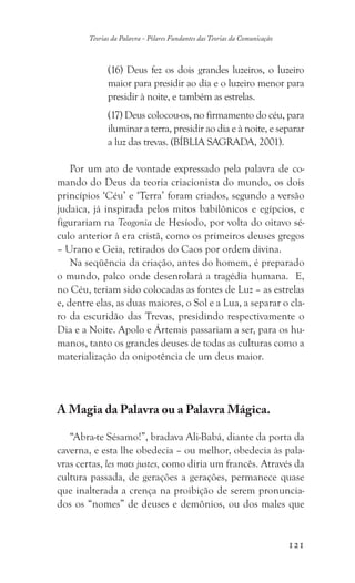 121
Teorias da Palavra - Pilares Fundantes das Teorias da Comunicação
(16) Deus fez os dois grandes luzeiros, o luzeiro
maior para presidir ao dia e o luzeiro menor para
presidir à noite, e também as estrelas.
(17) Deus colocou-os, no firmamento do céu, para
iluminar a terra, presidir ao dia e à noite, e separar
a luz das trevas. (BÍBLIA SAGRADA, 2001).
Por um ato de vontade expressado pela palavra de co-
mando do Deus da teoria criacionista do mundo, os dois
princípios ‘Céu’ e ‘Terra’ foram criados, segundo a versão
judaica, já inspirada pelos mitos babilônicos e egípcios, e
figurariam na Teogonia de Hesíodo, por volta do oitavo sé-
culo anterior à era cristã, como os primeiros deuses gregos
– Urano e Geia, retirados do Caos por ordem divina.
Na seqüência da criação, antes do homem, é preparado
o mundo, palco onde desenrolará a tragédia humana. E,
no Céu, teriam sido colocadas as fontes de Luz – as estrelas
e, dentre elas, as duas maiores, o Sol e a Lua, a separar o cla-
ro da escuridão das Trevas, presidindo respectivamente o
Dia e a Noite. Apolo e Ártemis passariam a ser, para os hu-
manos, tanto os grandes deuses de todas as culturas como a
materialização da onipotência de um deus maior.
A Magia da Palavra ou a Palavra Mágica.
“Abra-te Sésamo!”, bradava Ali-Babá, diante da porta da
caverna, e esta lhe obedecia – ou melhor, obedecia às pala-
vras certas, les mots justes, como diria um francês. Através da
cultura passada, de gerações a gerações, permanece quase
que inalterada a crença na proibição de serem pronuncia-
dos os “nomes” de deuses e demônios, ou dos males que
 